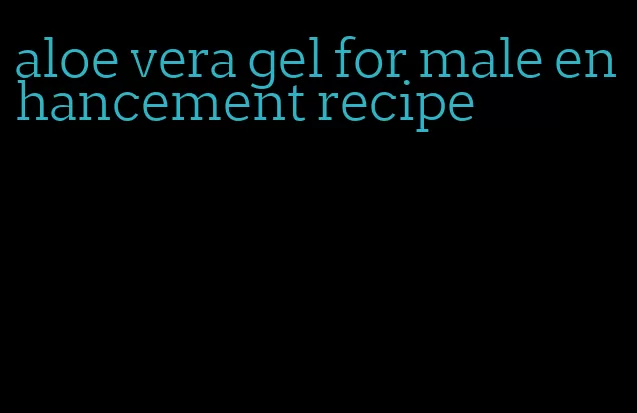 aloe vera gel for male enhancement recipe