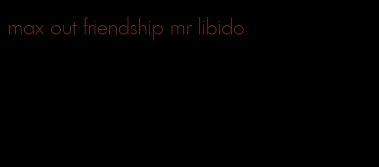 max out friendship mr libido